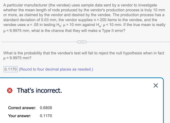 A particular manufacturer (the vendee) uses sample data sent by a vendor to investigate
whether the mean length of rods produced by the vendor's production process is truly 10 mm
or more, as claimed by the vendor and desired by the vendee. The production process has a
standard deviation of 0.03 mm, the vendor supplies n = 200 items to the vendee, and the
vendee uses α = .05 in testing Ho: μ = 10 mm against H₂: μ< 10 mm. If the true mean is really
μ = 9.9975 mm, what is the chance that they will make a Type II error?
What is the probability that the vendee's test will fail to reject the null hypothesis when in fact
μ = 9.9975 mm?
0.1170 (Round to four decimal places as needed.)
That's incorrect.
Correct answer: 0.6808
Your answer:
0.1170
X