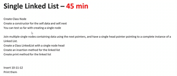 Single Linked List - 45 min
Create Class Node
Create a constructor for the self.data and self.next
You can test so far with creating a single node
Join multiple single nodes containing data using the next pointers, and have a single head pointer pointing to a complete instance of a
Linked List.
Create a Class Linked List with a single node head
Create an insertion method for the linked list
Create print method for the linked list
Insert 10-11-12
Print them