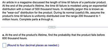 An article in a magazine discussed the length of time till failure of a particular product.
At the end of the product's lifetime, the time till failure is modeled using an exponential
distribution with a mean of 500 thousand hours. In reliability jargon this is known as
the "wear-out" distribution for the product. During its normal (useful) life, assume the
product's time till failure is uniformly distributed over the range 200 thousand to 1
million hours. Complete parts a through c.
a. At the end of the product's lifetime, find the probability that the product fails before
600 thousand hours.
(Round to four decimal places as needed.)