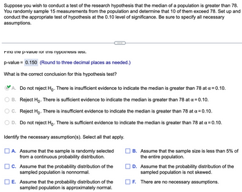 Suppose you wish to conduct a test of the research hypothesis that the median of a population is greater than 78.
You randomly sample 15 measurements from the population and determine that 10 of them exceed 78. Set up and
conduct the appropriate test of hypothesis at the 0.10 level of significance. Be sure to specify all necessary
assumptions.
Find the p-value for this nypothesis test.
p-value = 0.150 (Round to three decimal places as needed.)
What is the correct conclusion for this hypothesis test?
A. Do not reject Ho. There is insufficient evidence to indicate the median is greater than 78 at α = 0.10.
B. Reject Ho. There is sufficient evidence to indicate the median is greater than 78 at α = 0.10.
C. Reject Ho. There is insufficient evidence to indicate the median is greater than 78 at x = 0.10.
D. Do not reject Ho. There is sufficient evidence to indicate the median is greater than 78 at x = 0.10.
Identify the necessary assumption(s). Select all that apply.
A. Assume that the sample is randomly selected
from a continuous probability distribution.
C. Assume that the probability distribution of the
sampled population is nonnormal.
E. Assume that the probability distribution of the
sampled population is approximately normal.
B. Assume that the sample size is less than 5% of
the entire population.
D. Assume that the probability distribution of the
sampled population is not skewed.
F. There are no necessary assumptions.