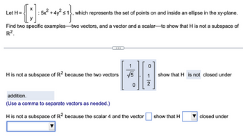 X
{]
: 5x² + 4y² ≤1 which represents the set of points on and inside an ellipse in the xy-plane.
Find two specific examples-two vectors, and a vector and a scalar-to show that H is not a subspace of
R².
Let H=
H is not a subspace of R2 because the two vectors
1
addition.
(Use a comma to separate vectors as needed.)
H is not a subspace of R2 because the scalar 4 and the vector
NI →
2
show that H is not closed under
show that H
closed under