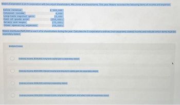 Waters Corporation is an S corporation with two equal shareholders, Mia Jones and David Kerns. This year, Waters recorded the following items of income and expense:
Sales revenue
Interest income
Long-term capital gain
Cost of goods sold
Salary and wages
Other operating expenses
Multiple choice
500,000
6,000
10,000
Waters distributed $25,000 to each of its shareholders during the year. Calculate the 5 corporation's ordinary (non separately stated) income and indicate which items must be
separately stated.
O
(250,000)
(75,000)
(55,000)
Ordinary income $126.000 tong term capital gain is separately stated
Ordinary income, $120.000, interest income and long-term caphal gain are separately stated
Ordinary income, $136.000 nothing is separately stated
Ordinary income, $195.000, Interest income, long-term cepital gain, and salary costs are separately stated