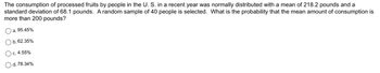 **Problem Statement:**

The consumption of processed fruits by people in the U.S. in a recent year was normally distributed with a mean of 218.2 pounds and a standard deviation of 68.1 pounds. A random sample of 40 people is selected. What is the probability that the mean amount of consumption is more than 200 pounds?

**Answer Options:**

- a. 95.45%
- b. 62.35%
- c. 4.55%
- d. 78.34%