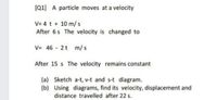 [Q1] A particle moves at a velocity
V= 4 t + 10 m/ s
After 6s The velocity is changed to
V= 46 - 2t m/s
After 15 s The velocity remains constant
(a) Sketch a-t, v-t and s-t diagram.
(b) Using diagrams, find its velocity, displacement and
distance travelled after 22 s.
