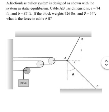 A frictionless pulley system is designed as shown with the
system in static equilibrium. Cable AB has dimensions, a = 74
ft., and b = 87 ft. If the block weights 726 lbs, and 0 = 34°,
what is the force in cable AB?
Block
B
C
< >