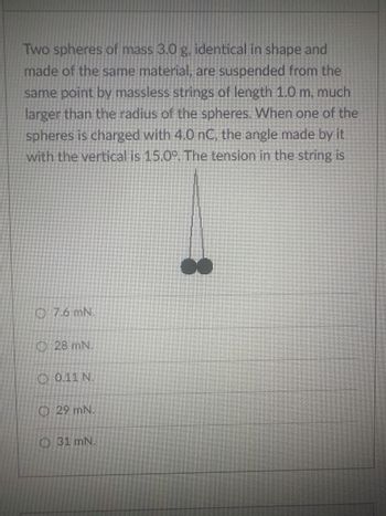 Two spheres of mass 3.0 g. identical in shape and
made of the same material, are suspended from the
same point by massless strings of length 1.0 m, much
larger than the radius of the spheres. When one of the
spheres is charged with 4.0 nC, the angle made by it
with the vertical is 15.0°. The tension in the string is
O 7.6 mN.
28 mN.
0.11 N.
29 mN.
31 mN.