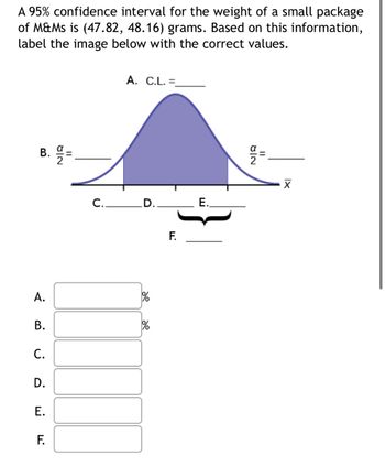 A 95% confidence interval for the weight of a small package
of M&Ms is (47.82, 48.16) grams. Based on this information,
label the image below with the correct values.
B. =
A.
B.
C.
D.
E.
8|2
F.
A. C.L. =_
C. D.
%
F.
E.
8/2
11
XI