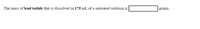 The text presents a chemistry-related problem for educational purposes. It reads:

"The mass of **lead iodide** that is dissolved in **175 mL** of a saturated solution is [_____] grams."

This sentence requires the reader to find or calculate the mass of lead iodide that can be dissolved in 175 milliliters of a saturated solution. The solution is saturated, meaning it contains the maximum amount of solute that can be dissolved in the solvent at a given temperature. There's a blank space provided for the answer, indicating that this is likely part of an exercise or problem set. 

There are no graphs or diagrams in the image.