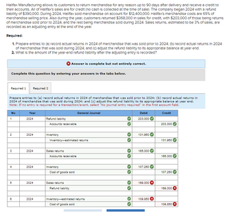 Halifax Manufacturing allows its customers to return merchandise for any reason up to 90 days after delivery and receive a credit to
their accounts. All of Halifax's sales are for credit (no cash is collected at the time of sale). The company began 2024 with a refund
llability of $390,000. During 2024, Halifax sold merchandise on account for $12,400,000. Halifax's merchandise costs are 65% of
merchandise selling price. Also during the year, customers returned $368,000 in sales for credit, with $203,000 of those being returns
of merchandise sold prior to 2024, and the rest being merchandise sold during 2024. Sales returns, estimated to be 3% of sales, are
recorded as an adjusting entry at the end of the year.
Required:
1. Prepare entries to (a) record actual returns in 2024 of merchandise that was sold prior to 2024; (b) record actual returns in 2024
of merchandise that was sold during 2024; and (c) adjust the refund liability to its appropriate balance at year end.
2. What is the amount of the year-end refund liability after the adjusting entry is recorded?
Complete this question by entering your answers in the tabs below.
Required 1 Required 2
Prepare entries to (a) record actual returns in 2024 of merchandise that was sold prior to 2024; (b) record actual returns in
2024 of merchandise that was sold during 2024; and (c) adjust the refund liability to its appropriate balance at year end.
Note: If no entry is required for a transaction/event, select "No journal entry required" in the first account field.
Credit
No
1
2
3
4
5
6
Year
2024
2024
2024
2024
2024
2024
Refund liability
Accounts receivable
Inventory
Answer is complete but not entirely correct.
Sales returns
Inventory-estimated returns
Accounts receivable
Inventory
Cost of goods sold
Sales returns
Refund liability
General Journal
Inventory-estimated returns
Cost of goods sold
>>
Debit
203,000
131,950
165,000
107,250
169,000 X
109,850
203,000
131,950
165,000
107,250
169,000 X
109,850