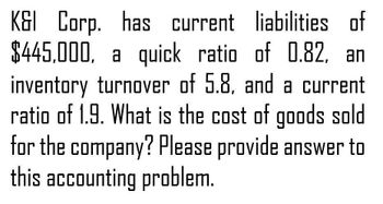 K&I Corp. has current liabilities of
$445,000, a quick ratio of 0.82, an
inventory turnover of 5.8, and a current
ratio of 1.9. What is the cost of goods sold
for the company? Please provide answer to
this accounting problem.