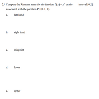 25. Compute the Riemann sums for the function f (x)=x² on the
interval [0,2]
associated with the partition P={0, 1, 2}.
a.
left hand
b.
right hand
midpoint
c.
d.
lower
е.
upper
