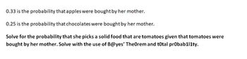 0.33 is the probability that apples were bought by her mother.
0.25 is the probability that chocolates were bought by her mother.
Solve for the probability that she picks a solid food that are tomatoes given that tomatoes were
bought by her mother. Solve with the use of B@yes' Theorem and total probab1l1ty.