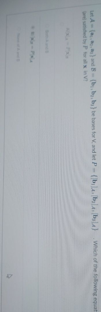 Let A = (a, a, as} and B = {b₁,b2, b3} be bases for V, and let P = {[b1]A, [b2]A, [b3]A}
(are) satisfied by P for all x in V?
A x x = Px x
Both A and B
B) xs - PxA
None of A and B
Which of the following equati