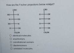 How are the Fischer projections below related?
HO
H-
1901
CHO
-OH
-H
-OH
CH,OH
O identical molecules
O enantiomers
O constitutional isomers
Odastoreomers
unrelated molecules
11-
-OH
-OH
-OF
-cel
CH,OBI