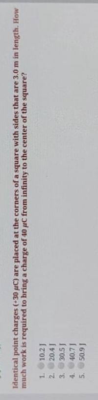 **Problem Statement:**

Identical point charges (+30 μC) are placed at the corners of a square with sides that are 3.0 m in length. How much work is required to bring a charge of 40 μC from infinity to the center of the square?

**Options:**
1. 102 J
2. 204 J
3. 305 J
4. 407 J
5. 509 J