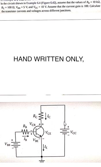 In the circuit shown in Example 6.4 (Figure 6.42), assume that the values of Rg = 10 kn,
Rc 100 92, VBB = 5 V, and Vcc = 10 V. Assume that the current gain is 100. Calculate
the transistor currents and voltages across different junctions.
VBB
+
HAND WRITTEN ONLY,
RB
IB
Rc
VcB_++
[/c
VBE
VCE
E
Vcc