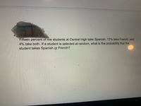 Fifteen percent of the students at Central High take Spanish, 12% take French, and
4% take both. If a student is selected at random, what is the probability that the
student takes Spanish or French?
