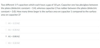 Two different 1 F capacitors which each have a gap of 10 µm. Capacitor one has plexiglass between
the plates (dielectric constant = 3.4), whereas capacitor 2 has rubber between the plates (dielectric
constant = 3.0). How many times larger is the surface area on capacitor 1 compared to the surface
area on capacitor 2?
A1 = 1.13 A2
A1 = 0.30 A2
A1 = 0.88 A2
A1 = 3.32 A2