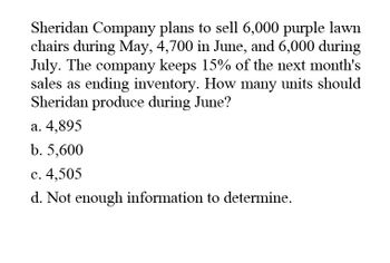 Sheridan Company plans to sell 6,000 purple lawn
chairs during May, 4,700 in June, and 6,000 during
July. The company keeps 15% of the next month's
sales as ending inventory. How many units should
Sheridan produce during June?
a. 4,895
b. 5,600
c. 4,505
d. Not enough information to determine.