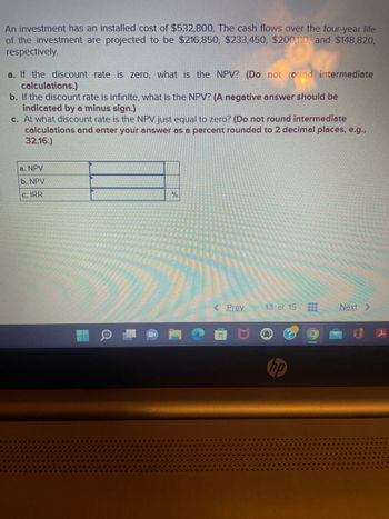 An investment has an installed cost of $532,800. The cash flows over the four-year life
of the investment are projected to be $216,850, $233,450, $200,110, and $148,820,
respectively.
a. If the discount rate is zero, what is the NPV? (Do not round intermediate
calculations.)
b. If the discount rate is infinite, what is the NPV? (A negative answer should be
indicated by a minus sign.)
c. At what discount rate is the NPV just equal to zero? (Do not round intermediate
calculations and enter your answer as a percent rounded to 2 decimal places, e.g.,
32.16.)
a. NPV
b. NPV
c. IRR
Q
%
< Prev
www
13 of 15 ‒‒‒
hp
Next >
l
