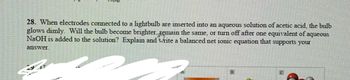 **Question 28:** When electrodes connected to a lightbulb are inserted into an aqueous solution of acetic acid, the bulb glows dimly. Will the bulb become brighter, remain the same, or turn off after one equivalent of aqueous NaOH is added to the solution? Explain and write a balanced net ionic equation that supports your answer.

**Explanation:** 

When acetic acid (CH₃COOH) is in solution, it partially ionizes, producing ions that allow the bulb to glow dimly. Acetic acid is a weak acid, so its ionization is limited, resulting in the dim glow.

Upon adding an equivalent of NaOH, which is a strong base, the acetic acid reacts to form sodium acetate (CH₃COONa) and water (H₂O). The reaction is:

\[ \text{CH}_3\text{COOH (aq)} + \text{NaOH (aq)} \rightarrow \text{CH}_3\text{COONa (aq)} + \text{H}_2\text{O (l)} \]

The net ionic equation focuses on the principal ions involved in the reaction:

\[ \text{CH}_3\text{COOH (aq)} + \text{OH}^- \text{(aq)} \rightarrow \text{CH}_3\text{COO}^- \text{(aq)} + \text{H}_2\text{O (l)} \]

In this net ionic equation, hydrogen ions from acetic acid react with hydroxide ions from NaOH to produce water. The acetate ions (\( \text{CH}_3\text{COO}^- \)) remain in solution, leading to a decrease in free hydrogen ions and thus lowering the conductivity. This would cause the bulb to glow even more dimly or possibly turn off, as sodium acetate is a weak electrolyte compared to the initial acetic acid solution.