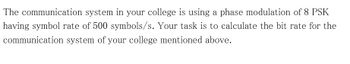 The communication system in your college is using a phase modulation of 8 PSK
having symbol rate of 500 symbols/s. Your task is to calculate the bit rate for the
communication system of your college mentioned above.