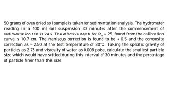 n
50 grams of oven dried soil sample is taken for sedimentation analysis. The hydrometer
reading in a 100 ml soil suspension 30 minutes after the commencement of
sedimentation test is 24.5. The effective depth for R₁ = 25, found from the calibration
curve is 10.7 cm. The meniscus correction is found to be + 0.5 and the composite
correction as - 2.50 at the test temperature of 30°C. Taking the specific gravity of
particles as 2.75 and viscosity of water as 0.008 poise, calculate the smallest particle
size which would have settled during this interval of 30 minutes and the percentage
of particle finer than this size.