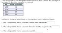 A store manager gathers some demographic information from the store's customers. The following chart
summarizes the age-related information they collected:
Age
Number of Customers
< 20
91
20-29
72
30-39
78
40-49
80
50-59
81
> 60
95
One customer is chosen at random for a prize giveaway. (Round answers to 4 decimal places.)
a. What is the probability that the customer is at least 30 but no older than 49?
b. What is the probability that the customer is either older than 59 or younger than 20?
c. What is the probability that the customer is at least 50?
