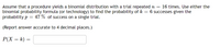 Assume that a procedure yields a binomial distribution with a trial repeated n =
binomial probability formula (or technology) to find the probability of k = 6 successes given the
probability p = 47 % of success on a single trial.
16 times. Use either the
(Report answer accurate to 4 decimal places.)
P(X = k) =
