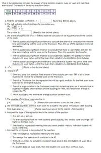 What is the relationship between the amount of time statistics students study per week and their final
exam scores? The results of the survey are shown below.
9 7
79 71 78
Time
2
1
13
12
Score
61 58
60
59
68
83
a. Find the correlation coefficient: r =
Round to 2 decimal places.
b. The null and alternative hypotheses for correlation are:
Họ: ?v
H: ? +0
= 0
The p-value is:
(Round to four decimal places)
c. Use a level of significance of a =
of the study.
0.05 to state the conclusion of the hypothesis test in the context
O There is statistically insignificant evidence to conclude that there is a correlation between the
time spent studying and the score on the final exam. Thus, the use of the regression line is not
appropriate.
O There is statistically significant evidence to conclude that there is a correlation between the
time spent studying and the score on the final exam. Thus, the regression line is useful.
O There is statistically significant evidence to conclude that a student who spends more time
studying will score higher on the final exam than a student who spends less time studying.
O There is statistically insignificant evidence to conclude that a student who spends more time
studying will score higher on the final exam than a student who spends less time studying.
d. r =
(Round to two decimal places)
e. Interpret r :
O Given any group that spends a fixed amount of time studying per week, 79% of all of those
students will receive the predicted score on the final exam.
O There is a 79% chance that the regression line will be a good predictor for the final exam score
based on the time spent studying.
O There is a large variation in the final exam scores that students receive, but if you only look at
students who spend a fixed amount of time studying per week, this variation on average is
reduced by 79%.
O 79% of all students will receive the average score on the final exam.
f. The equation of the linear regression line is:
a (Please show your answers to two decimal places)
g. Use the model to predict the final exam score for a student who spends 11 hours per week studying.
Final exam score =
h. Interpret the slope of the regression line in the context of the question:
O As x goes up, y goes up.
O For every additional hour per week students spend studying, they tend to score on averge 1.67
(Please round your answer to the nearest whole number.)
higher on the final exam.
O The slope has no practical meaning since you cannot predict what any individual student will
score on the final.
i. Interpret the y-intercept in the context of the question:
O The y-intercept has no practical meaning for this study.
O The average final exam score is predicted to be 60.
The best prediction for a student who doesn't study at all is that the student will score 60 on
the final exam.
O lf a student does not study at all, then that student will score 60 on the final exam.
