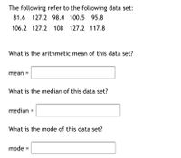 The following refer to the following data set:
81.6 127.2 98.4 100.5
95.8
106.2 127.2 108 127.2 117.8
What is the arithmetic mean of this data set?
mean =
What is the median of this data set?
median
What is the mode of this data set?
mode =
%3D
