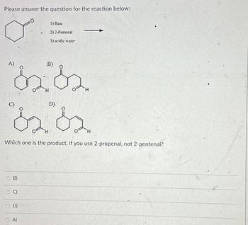 Please answer the question for the reaction below:
+
A)
B)
D)
1) Base
2) 2-Pentenal
3) acidic water
H
H
H
Which one is the product, if you use 2-propenal, not 2-pentenal?
O
Olo
O
B)
C)
D)
A)