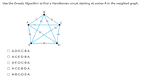 Use the Greedy Algorithm to find a Hamiltonian circuit starting at vertex A in the weighted graph.

**Graph Explanation:**

The graph is a pentagon with five vertices labeled A, B, C, D, and E. The edges between these vertices have the following weights:

- A to B: 27
- A to C: 54
- A to D: 38
- A to E: 15
- B to C: 42
- B to D: 36
- B to E: 24
- C to D: 49
- C to E: 34
- D to E: 68

**Options for the Hamiltonian circuit starting at vertex A:**

- A-D-E-C-B-A
- A-C-E-D-B-A
- A-E-D-C-B-A
- A-C-E-B-D-A
- A-B-C-D-E-A