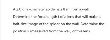 A 2.0-cm-diameter spider is 2.8 m from a wall.
Determine the focal length f of a lens that will make a
half-size image of the spider on the wall. Determine the
position s' (measured from the wall) of this lens.