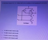 In the below circuit, if A= B =1,What will be the condition of all transistors(T1,T2,T3,T4)
T1
T2
13
T4
Circuit Diagram
O a. T1 OFF,T2 ON,T3 OFF, T4 ON
O b. T1 ON,T2 ON,T3 OFF, T4 OFF
O . T1 OFF,T2 OFF,T3 ON,T4ON
O d. T1 ON,T2 OFF,T3ON,T4 OFF
