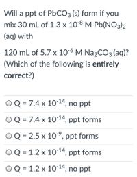 Will a ppt of PBCO3 (s) form if you
mix 30 mL of 1.3 x 10-8 M Pb(NO3)2
(aq) with
120 mL of 5.7 x 10-6 M Na2CO3 (aq)?
(Which of the following is entirely
correct?)
Q = 7.4 x 1014, no ppt
%3D
OQ = 7.4 x 10-14, ppt forms
2.5 x 10-9, ppt forms
Q = 1.2 x 10-14, ppt forms
%3D
Q = 1.2 x 1014, no ppt
