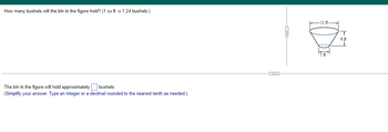 How many bushels will the bin in the figure hold? (1 cu ft ≈ 1.24 bushels.)
The bin in the figure will hold approximately bushels.
(Simplify your answer. Type an integer or a decimal rounded to the nearest tenth as needed.)
11 ft.
5 ft
6 f