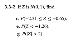 **Problem 3.3-2:** If \( Z \) is \( N(0, 1) \), find:

**c.** \( P(-2.31 \leq Z \leq -0.65) \).  
**e.** \( P(Z < -1.26) \).  
**g.** \( P(|Z| > 2) \).  

**Explanation:**  
The problem involves finding probabilities related to the standard normal distribution, denoted as \( N(0, 1) \), where the mean \( \mu = 0 \) and standard deviation \( \sigma = 1 \).

**c.** The probability of \( Z \) falling between two values, \(-2.31\) and \(-0.65\), is requested.

**e.** This part requires calculating the cumulative probability of \( Z \) being less than \(-1.26\).

**g.** Here, the objective is to find the probability that the absolute value of \( Z \) is greater than 2, i.e., the combined probability of \( Z < -2 \) and \( Z > 2 \).