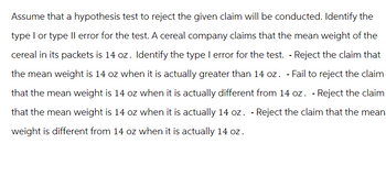 Assume that a hypothesis test to reject the given claim will be conducted. Identify the
type I or type II error for the test. A cereal company claims that the mean weight of the
cereal in its packets is 14 oz. Identify the type I error for the test. - Reject the claim that
the mean weight is 14 oz when it is actually greater than 14 oz. - Fail to reject the claim
that the mean weight is 14 oz when it is actually different from 14 oz. - Reject the claim
that the mean weight is 14 oz when it is actually 14 oz. - Reject the claim that the mean
weight is different from 14 oz when it is actually 14 oz.