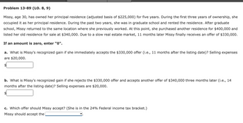 Problem 13-89 (LO. 8, 9)
Missy, age 30, has owned her principal residence (adjusted basis of $225,000) for five years. During the first three years of ownership, she
occupied it as her principal residence. During the past two years, she was in graduate school and rented the residence. After graduate
school, Missy returned to the same location where she previously worked. At this point, she purchased another residence for $400,000 and
listed her old residence for sale at $340,000. Due to a slow real estate market, 11 months later Missy finally receives an offer of $330,000.
If an amount is zero, enter "0".
a. What is Missy's recognized gain if she immediately accepts the $330,000 offer (i.e., 11 months after the listing date)? Selling expenses
are $20,000.
b. What is Missy's recognized gain if she rejects the $330,000 offer and accepts another offer of $340,000 three months later (i.e., 14
months after the listing date)? Selling expenses are $20,000.
c. Which offer should Missy accept? (She is in the 24% Federal income tax bracket.)
Missy should accept the