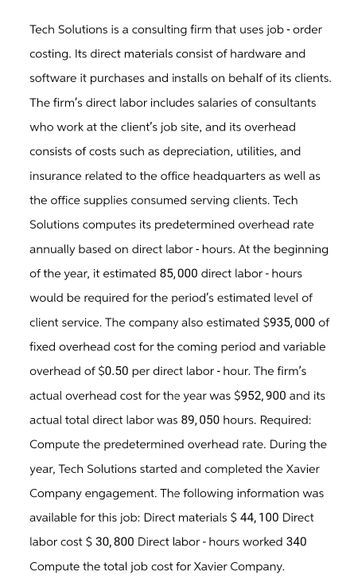 Tech Solutions is a consulting firm that uses job - order
costing. Its direct materials consist of hardware and
software it purchases and installs on behalf of its clients.
The firm's direct labor includes salaries of consultants
who work at the client's job site, and its overhead
consists of costs such as depreciation, utilities, and
insurance related to the office headquarters as well as
the office supplies consumed serving clients. Tech
Solutions computes its predetermined overhead rate
annually based on direct labor - hours. At the beginning
of the year, it estimated 85,000 direct labor - hours
would be required for the period's estimated level of
client service. The company also estimated $935,000 of
fixed overhead cost for the coming period and variable
overhead of $0.50 per direct labor - hour. The firm's
actual overhead cost for the year was $952, 900 and its
actual total direct labor was 89, 050 hours. Required:
Compute the predetermined overhead rate. During the
year, Tech Solutions started and completed the Xavier
Company engagement. The following information was
available for this job: Direct materials $ 44, 100 Direct
labor cost $ 30, 800 Direct labor - hours worked 340
Compute the total job cost for Xavier Company.