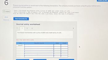 6
04:08:51
eBook
References
Prepare journal entries to record each of the following transactions. The company records purchases using the gross method and a
perpetual inventory system.
June 1 Purchased merchandise with a price of $830 and credit terms of n/45.
June 9 Received a $88 allowance (for scratched merchandise) toward the June 1 purchase.
July 16 Paid the amount due from the June 1 purchase, minus the June 9 allowance.
View transaction list
Journal entry worksheet
1
2
3
Purchased merchandise with a price of $830 and credit terms of n/45.
Date
June 01
Note: Enter debits before credits.
General Journal
Debit
Check my work
Credit