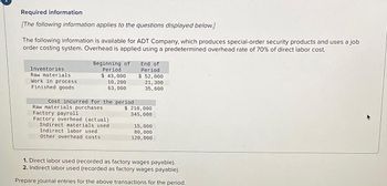 Required information
[The following information applies to the questions displayed below.]
The following information is available for ADT Company, which produces special-order security products and uses a job
order costing system. Overhead is applied using a predetermined overhead rate of 70% of direct labor cost.
Inventories
Raw materials
Work in process
Finished goods
Beginning of
Period
$ 43,000
10, 200
63,000
Cost incurred for the period
Raw materials purchases
Factory payroll
Factory overhead (actual)
Indirect materials used
Indirect labor used
Other overhead costs
End of
Period
$ 52,000
21, 300
35,600
$ 210,000
345,000
15,000
80,000
120,000
1. Direct labor used (recorded as factory wages payable).
2. Indirect labor used (recorded as factory wages payable).
Prepare journal entries for the above transactions for the period.