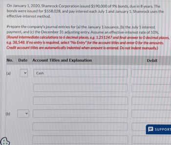 On January 1, 2020, Shamrock Corporation issued $590,000 of 9% bonds, due in 8 years. The
bonds were issued for $558,028, and pay interest each July 1 and January 1. Shamrock uses the
effective-interest method.
Prepare the company's journal entries for (a) the January 1 issuance, (b) the July 1 interest
payment, and (c) the December 31 adjusting entry. Assume an effective-interest rate of 10%.
(Round intermediate calculations to 6 decimal places, e.g. 1.251247 and final answer to O decimal places,
e.g. 38,548. If no entry is required, select "No Entry" for the account titles and enter O for the amounts.
Credit account titles are automatically indented when amount is entered. Do not indent manually.)
No. Date Account Titles and Explanation
(a)
(b)
A
Cash
Debit
SUPPORT