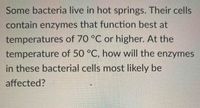 Some bacteria live in hot springs. Their cells
contain enzymes that function best at
temperatures of 70 °C or higher. At the
temperature of 50 °C, how will the enzymes
in these bacterial cells most likely be
affected?
