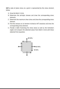 Q)The state of plane stress at a point is represented by the stress element
below:
A. Draw the Mohr's Circle.
B. Determine the principle stresses and draw the corresponding stress
elements.
C. Determine the maximum shear stress and draw the corresponding stress
element.
D. Find the stresses on an element inclined at 40° clockwise and draw the
corresponding stress element.
E. Provide a table illustrating the stress values as well as the inclination
angles and compare the obtained values from Mohr's Circle with those
obtained from equations
80 MPa
>60 MPa
30 MPa
