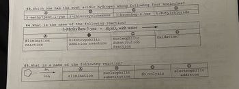 63. Which one has the most acidic hydrogen among following four moelcules?
B
A
3-methylpent-1-yne | 3-chlorocyclohexene
t-Butylchloride
64. What is the name of the following reaction?
A
Elimination
reaction
C
3-bromohep-2-yne
3-Methylhex-3-yne + H₂SO4 with water
Electropohilic
Addition reaction
(A)
elimination
Nucleophilic
Substitution
Reaction
65. What is a name of the following reaction?
Br₂
CC14
B
nucleophilic
substitution
D
Oxidation
C
solvolysis
D
electrophilic
addition