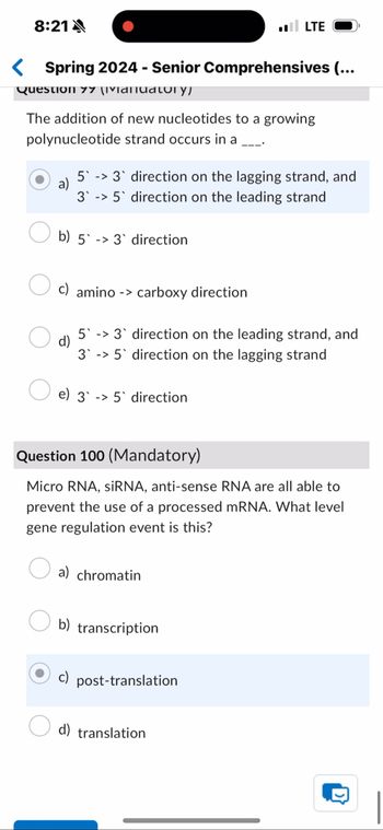 8:21A
■■ LTE
< Spring 2024 - Senior Comprehensives (...
Question 77 \IVIDITUDɩory)
The addition of new nucleotides to a growing
polynucleotide strand occurs in a ___.
a)
53 direction on the lagging strand, and
35 direction on the leading strand
b) 5 3 direction
c) amino carboxy direction
d)
53 direction on the leading strand, and
3 5 direction on the lagging strand
e) 35 direction
Question 100 (Mandatory)
Micro RNA, siRNA, anti-sense RNA are all able to
prevent the use of a processed mRNA. What level
gene regulation event is this?
a) chromatin
b) transcription
c)
post-translation
d) translation
D