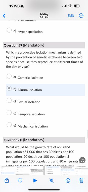 12:53
Today
Edit
8:21 AM
e) Hyper speciation
Question 59 (Mandatory)
Which reproductive isolation mechanism is defined
by the prevention of genetic exchange between two
species because they reproduce at different times of
the day or year?
a) Gametic isolation
b) Diurnal isolation
c) Sexual isolation
d) Temporal isolation
e) Mechanical isolation
Question 60 (Mandatory)
What would be the growth rate of an island
population of 1,000 that has 30 births per 100
population, 20 death per 100 population, 5
immigrants per 100 population, and 10 emigrants
100
i