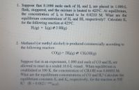 1. Suppose that 0.1000 mole each of H, and I, are placed in 1.000-L
flask, stoppered, and the mixture is heated to 425°C. At equilibrium,
the concentration of I, is found to be 0.0210 M. What are the
equilibrium concentrations of H, and HI, respectively? Calculate K.
for the following reaction at 425°C
H(g) + L(g) 2 HI(g)
2. Methanol (or methyl alcohol) is produced commercially according to
the following reaction:
CO(g) + 2H(g) 2 CH,OH(g)
Suppose that in an experiment, 1.000 mol each of CO and H, are
allowed to react in a sealed 10.0-L vessel. When equilibrium is
established at 500 K, the concentration of CH,OH was 0.00892 M.
What are the equilibrium concentrations of C0 and H,? Calculate the
equilibrium constants K, and K,, respectively, for the reaction at 500
K? (R 0.0821 m/l).
